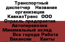 Транспортный диспетчер › Название организации ­ КавказТранс, ООО › Отрасль предприятия ­ Автоперевозки › Минимальный оклад ­ 15 000 - Все города Работа » Вакансии   . Ханты-Мансийский,Белоярский г.